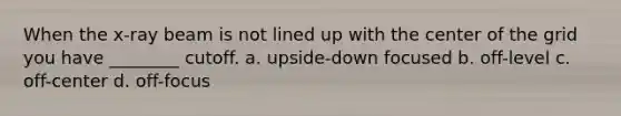 When the x-ray beam is not lined up with the center of the grid you have ________ cutoff. a. upside-down focused b. off-level c. off-center d. off-focus