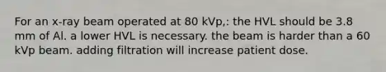 For an x-ray beam operated at 80 kVp,: the HVL should be 3.8 mm of Al. a lower HVL is necessary. the beam is harder than a 60 kVp beam. adding filtration will increase patient dose.