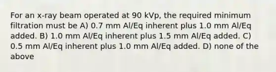 For an x-ray beam operated at 90 kVp, the required minimum filtration must be A) 0.7 mm Al/Eq inherent plus 1.0 mm Al/Eq added. B) 1.0 mm Al/Eq inherent plus 1.5 mm Al/Eq added. C) 0.5 mm Al/Eq inherent plus 1.0 mm Al/Eq added. D) none of the above