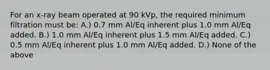 For an x-ray beam operated at 90 kVp, the required minimum filtration must be: A.) 0.7 mm Al/Eq inherent plus 1.0 mm Al/Eq added. B.) 1.0 mm Al/Eq inherent plus 1.5 mm Al/Eq added. C.) 0.5 mm Al/Eq inherent plus 1.0 mm Al/Eq added. D.) None of the above