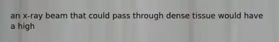 an x-ray beam that could pass through dense tissue would have a high