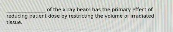 ________________ of the x-ray beam has the primary effect of reducing patient dose by restricting the volume of irradiated tissue.