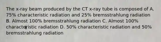 The x-ray beam produced by the CT x-ray tube is composed of A. 75% characteristic radiation and 25% bremsstrahlung radiation B. Almost 100% bremsstrahlung radiation C. Almost 100% characteristic radiation D. 50% characteristic radiation and 50% bremsstrahlung radiation