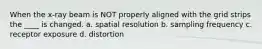 When the x-ray beam is NOT properly aligned with the grid strips the ____ is changed. a. spatial resolution b. sampling frequency c. receptor exposure d. distortion