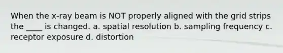 When the x-ray beam is NOT properly aligned with the grid strips the ____ is changed. a. spatial resolution b. sampling frequency c. receptor exposure d. distortion