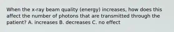 When the x-ray beam quality (energy) increases, how does this affect the number of photons that are transmitted through the patient? A. increases B. decreases C. no effect