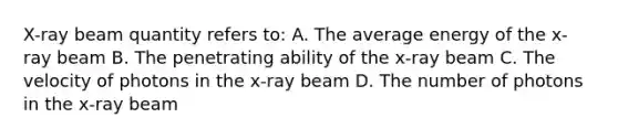 X-ray beam quantity refers to: A. The average energy of the x-ray beam B. The penetrating ability of the x-ray beam C. The velocity of photons in the x-ray beam D. The number of photons in the x-ray beam