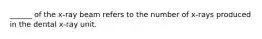 ______ of the x-ray beam refers to the number of x-rays produced in the dental x-ray unit.