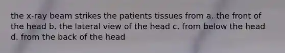 the x-ray beam strikes the patients tissues from a. the front of the head b. the lateral view of the head c. from below the head d. from the back of the head