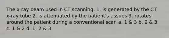 The x-ray beam used in CT scanning: 1. is generated by the CT x-ray tube 2. is attenuated by the patient's tissues 3. rotates around the patient during a conventional scan a. 1 & 3 b. 2 & 3 c. 1 & 2 d. 1, 2 & 3