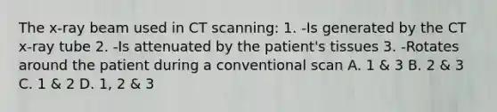 The x-ray beam used in CT scanning: 1. -Is generated by the CT x-ray tube 2. -Is attenuated by the patient's tissues 3. -Rotates around the patient during a conventional scan A. 1 & 3 B. 2 & 3 C. 1 & 2 D. 1, 2 & 3