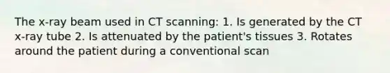 The x-ray beam used in CT scanning: 1. Is generated by the CT x-ray tube 2. Is attenuated by the patient's tissues 3. Rotates around the patient during a conventional scan