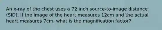 An x-ray of the chest uses a 72 inch source-to-image distance (SID). If the image of the heart measures 12cm and the actual heart measures 7cm, what is the magnification factor?