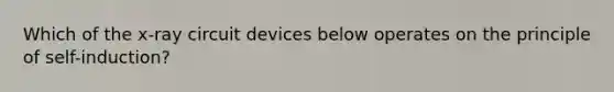 Which of the x-ray circuit devices below operates on the principle of self-induction?