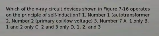 Which of the x-ray circuit devices shown in Figure 7-16 operates on the principle of self-induction? 1. Number 1 (autotransformer 2. Number 2 (primary coil/low voltage) 3. Number 7 A. 1 only B. 1 and 2 only C. 2 and 3 only D. 1, 2, and 3