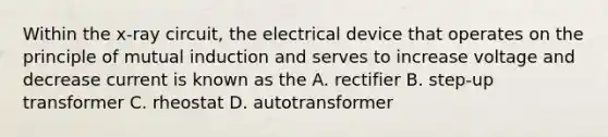 Within the x-ray circuit, the electrical device that operates on the principle of mutual induction and serves to increase voltage and decrease current is known as the A. rectifier B. step-up transformer C. rheostat D. autotransformer