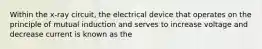 Within the x-ray circuit, the electrical device that operates on the principle of mutual induction and serves to increase voltage and decrease current is known as the