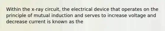 Within the x-ray circuit, the electrical device that operates on the principle of mutual induction and serves to increase voltage and decrease current is known as the