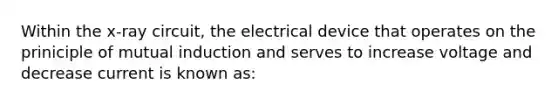 Within the x-ray circuit, the electrical device that operates on the priniciple of mutual induction and serves to increase voltage and decrease current is known as: