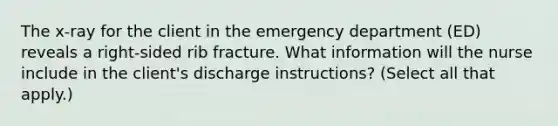 The x-ray for the client in the emergency department (ED) reveals a right-sided rib fracture. What information will the nurse include in the client's discharge instructions? (Select all that apply.)