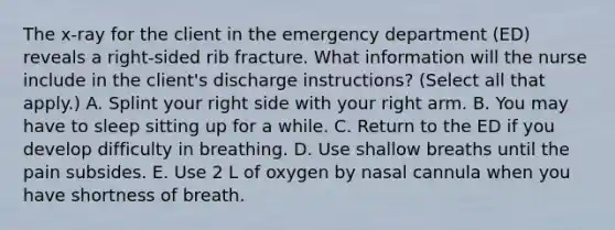 The x-ray for the client in the emergency department (ED) reveals a right-sided rib fracture. What information will the nurse include in the client's discharge instructions? (Select all that apply.) A. Splint your right side with your right arm. B. You may have to sleep sitting up for a while. C. Return to the ED if you develop difficulty in breathing. D. Use shallow breaths until the pain subsides. E. Use 2 L of oxygen by nasal cannula when you have shortness of breath.