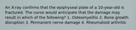 An X-ray confirms that the epiphyseal plate of a 10-year-old is fractured. The nurse would anticipate that the damage may result in which of the following? 1. Osteomyelitis 2. Bone growth disruption 3. Permanent nerve damage 4. Rheumatoid arthritis