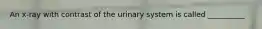 An x-ray with contrast of the urinary system is called __________