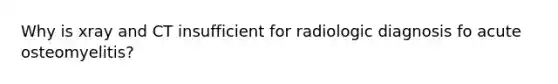 Why is xray and CT insufficient for radiologic diagnosis fo acute osteomyelitis?