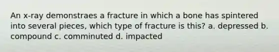 An x-ray demonstraes a fracture in which a bone has spintered into several pieces, which type of fracture is this? a. depressed b. compound c. comminuted d. impacted