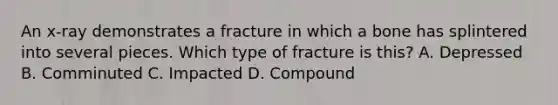 An x-ray demonstrates a fracture in which a bone has splintered into several pieces. Which type of fracture is this? A. Depressed B. Comminuted C. Impacted D. Compound