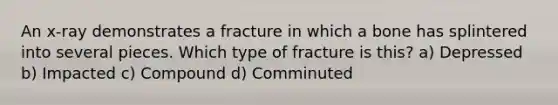 An x-ray demonstrates a fracture in which a bone has splintered into several pieces. Which type of fracture is this? a) Depressed b) Impacted c) Compound d) Comminuted