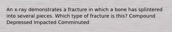 An x-ray demonstrates a fracture in which a bone has splintered into several pieces. Which type of fracture is this? Compound Depressed Impacted Comminuted