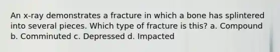 An x-ray demonstrates a fracture in which a bone has splintered into several pieces. Which type of fracture is this? a. Compound b. Comminuted c. Depressed d. Impacted