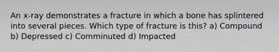 An x-ray demonstrates a fracture in which a bone has splintered into several pieces. Which type of fracture is this? a) Compound b) Depressed c) Comminuted d) Impacted