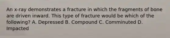 An x-ray demonstrates a fracture in which the fragments of bone are driven inward. This type of fracture would be which of the following? A. Depressed B. Compound C. Comminuted D. Impacted