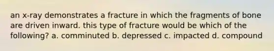 an x-ray demonstrates a fracture in which the fragments of bone are driven inward. this type of fracture would be which of the following? a. comminuted b. depressed c. impacted d. compound