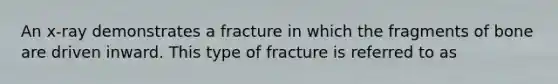 An x-ray demonstrates a fracture in which the fragments of bone are driven inward. This type of fracture is referred to as