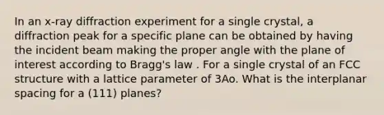 In an x-ray diffraction experiment for a single crystal, a diffraction peak for a specific plane can be obtained by having the incident beam making the proper angle with the plane of interest according to Bragg's law . For a single crystal of an FCC structure with a lattice parameter of 3Ao. What is the interplanar spacing for a (111) planes?