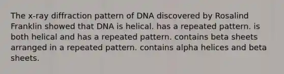 The x-ray diffraction pattern of DNA discovered by Rosalind Franklin showed that DNA is helical. has a repeated pattern. is both helical and has a repeated pattern. contains beta sheets arranged in a repeated pattern. contains alpha helices and beta sheets.