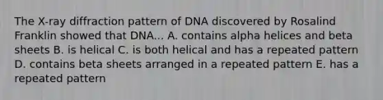 The X-ray diffraction pattern of DNA discovered by Rosalind Franklin showed that DNA... A. contains alpha helices and beta sheets B. is helical C. is both helical and has a repeated pattern D. contains beta sheets arranged in a repeated pattern E. has a repeated pattern