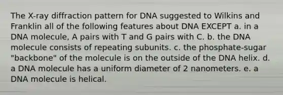 The X-ray diffraction pattern for DNA suggested to Wilkins and Franklin all of the following features about DNA EXCEPT a. in a DNA molecule, A pairs with T and G pairs with C. b. the DNA molecule consists of repeating subunits. c. the phosphate-sugar "backbone" of the molecule is on the outside of the DNA helix. d. a DNA molecule has a uniform diameter of 2 nanometers. e. a DNA molecule is helical.