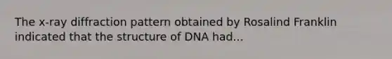 The x-ray diffraction pattern obtained by Rosalind Franklin indicated that the structure of DNA had...