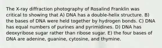 The X-ray diffraction photography of Rosalind Franklin was critical to showing that A) DNA has a double-helix structure. B) the bases of DNA were held together by hydrogen bonds. C) DNA has equal numbers of purines and pyrimidines. D) DNA has deoxyribose sugar rather than ribose sugar. E) the four bases of DNA are adenine, guanine, cytosine, and thymine.