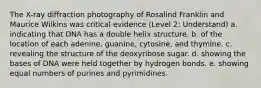 The X-ray diffraction photography of Rosalind Franklin and Maurice Wilkins was critical evidence (Level 2: Understand) a. indicating that DNA has a double helix structure. b. of the location of each adenine, guanine, cytosine, and thymine. c. revealing the structure of the deoxyribose sugar. d. showing the bases of DNA were held together by hydrogen bonds. e. showing equal numbers of purines and pyrimidines.