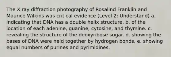 The X-ray diffraction photography of Rosalind Franklin and Maurice Wilkins was critical evidence (Level 2: Understand) a. indicating that DNA has a double helix structure. b. of the location of each adenine, guanine, cytosine, and thymine. c. revealing the structure of the deoxyribose sugar. d. showing the bases of DNA were held together by hydrogen bonds. e. showing equal numbers of purines and pyrimidines.