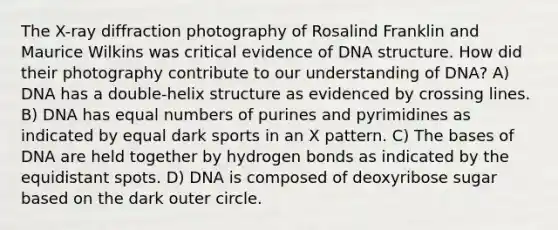 The X-ray diffraction photography of Rosalind Franklin and Maurice Wilkins was critical evidence of DNA structure. How did their photography contribute to our understanding of DNA? A) DNA has a double-helix structure as evidenced by crossing lines. B) DNA has equal numbers of purines and pyrimidines as indicated by equal dark sports in an X pattern. C) The bases of DNA are held together by hydrogen bonds as indicated by the equidistant spots. D) DNA is composed of deoxyribose sugar based on the dark outer circle.