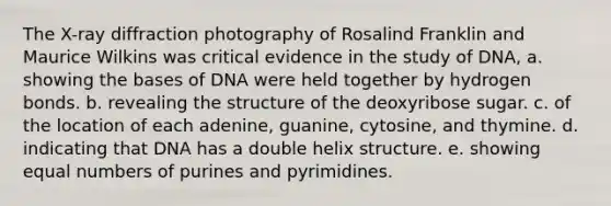 The X-ray diffraction photography of Rosalind Franklin and Maurice Wilkins was critical evidence in the study of DNA, a. showing the bases of DNA were held together by hydrogen bonds. b. revealing the structure of the deoxyribose sugar. c. of the location of each adenine, guanine, cytosine, and thymine. d. indicating that DNA has a double helix structure. e. showing equal numbers of purines and pyrimidines.