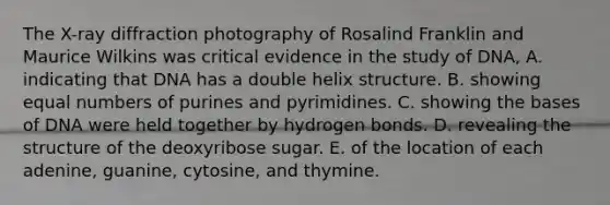 The X-ray diffraction photography of Rosalind Franklin and Maurice Wilkins was critical evidence in the study of DNA, A. indicating that DNA has a double helix structure. B. showing equal numbers of purines and pyrimidines. C. showing the bases of DNA were held together by hydrogen bonds. D. revealing the structure of the deoxyribose sugar. E. of the location of each adenine, guanine, cytosine, and thymine.