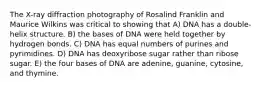 The X-ray diffraction photography of Rosalind Franklin and Maurice Wilkins was critical to showing that A) DNA has a double-helix structure. B) the bases of DNA were held together by hydrogen bonds. C) DNA has equal numbers of purines and pyrimidines. D) DNA has deoxyribose sugar rather than ribose sugar. E) the four bases of DNA are adenine, guanine, cytosine, and thymine.