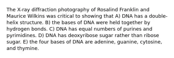 The X-ray diffraction photography of Rosalind Franklin and Maurice Wilkins was critical to showing that A) DNA has a double-helix structure. B) the bases of DNA were held together by hydrogen bonds. C) DNA has equal numbers of purines and pyrimidines. D) DNA has deoxyribose sugar rather than ribose sugar. E) the four bases of DNA are adenine, guanine, cytosine, and thymine.